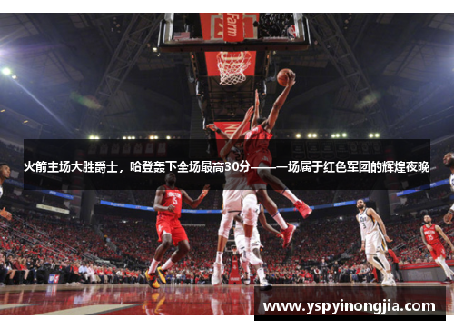 火箭主场大胜爵士，哈登轰下全场最高30分——一场属于红色军团的辉煌夜晚