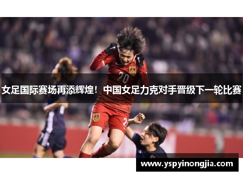 女足国际赛场再添辉煌！中国女足力克对手晋级下一轮比赛