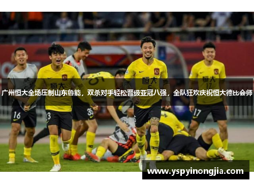 广州恒大全场压制山东鲁能，双杀对手轻松晋级亚冠八强，全队狂欢庆祝恒大德比会师