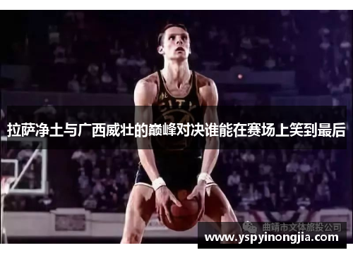拉萨净土与广西威壮的巅峰对决谁能在赛场上笑到最后