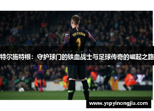 特尔施特根：守护球门的铁血战士与足球传奇的崛起之路